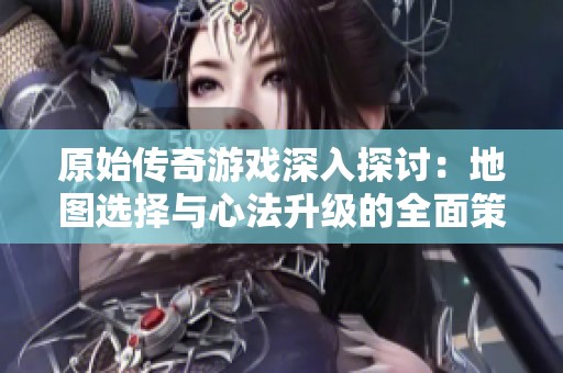 原始传奇游戏深入探讨：地图选择与心法升级的全面策略分析
