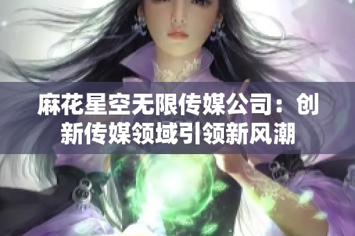 麻花星空无限传媒公司：创新传媒领域引领新风潮
