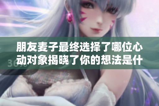朋友麦子最终选择了哪位心动对象揭晓了你的想法是什么