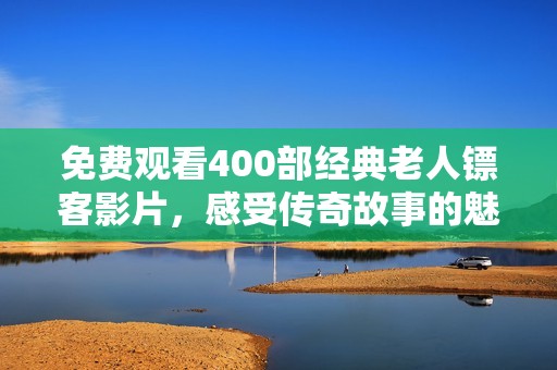 免费观看400部经典老人镖客影片，感受传奇故事的魅力