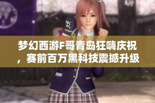 梦幻西游F哥青岛狂嗨庆祝，赛前百万黑科技震撼升级