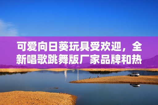 可爱向日葵玩具受欢迎，全新唱歌跳舞版厂家品牌和热帖解析