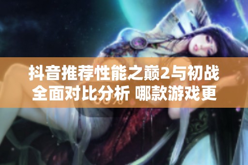 抖音推荐性能之巅2与初战全面对比分析 哪款游戏更具实力优势？