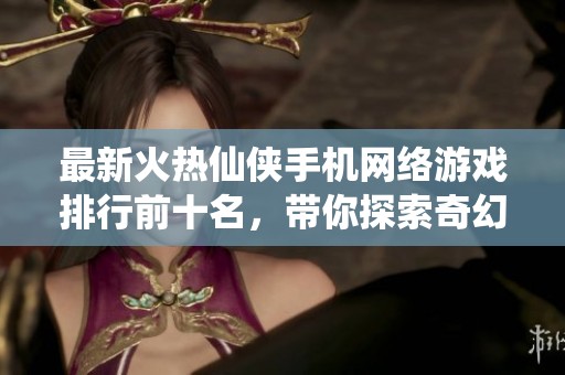 最新火热仙侠手机网络游戏排行前十名，带你探索奇幻之旅
