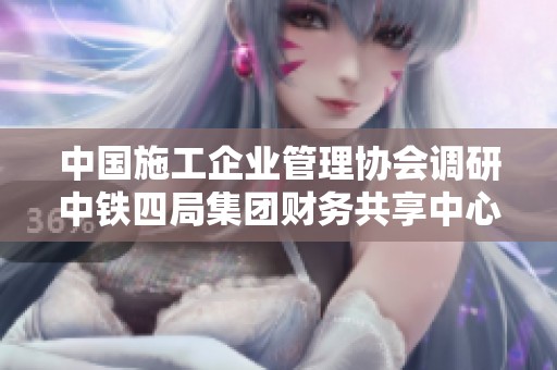 中国施工企业管理协会调研中铁四局集团财务共享中心建设情况