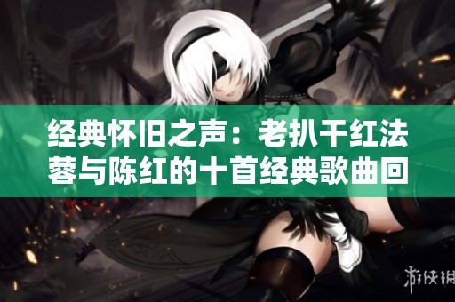 经典怀旧之声：老扒干红法蓉与陈红的十首经典歌曲回顾