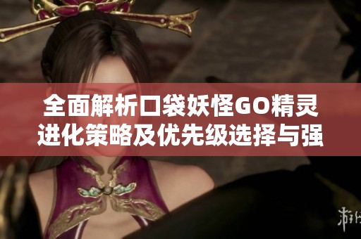 全面解析口袋妖怪GO精灵进化策略及优先级选择与强化技巧