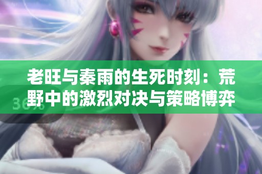 老旺与秦雨的生死时刻：荒野中的激烈对决与策略博弈