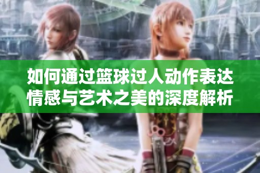 如何通过篮球过人动作表达情感与艺术之美的深度解析
