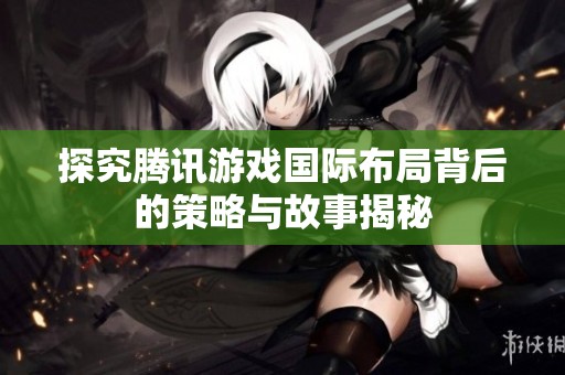 探究腾讯游戏国际布局背后的策略与故事揭秘