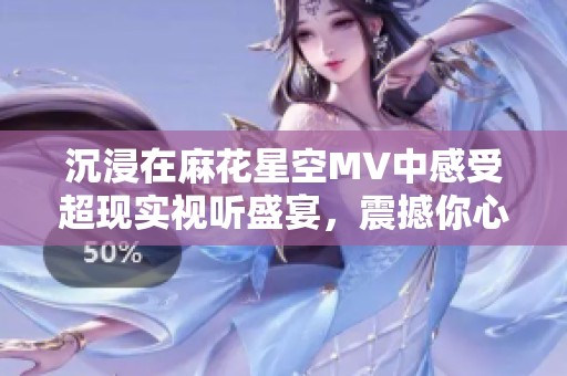 沉浸在麻花星空MV中感受超现实视听盛宴，震撼你心灵的每一刻