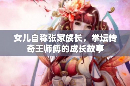 女儿自称张家族长，拳坛传奇王师傅的成长故事
