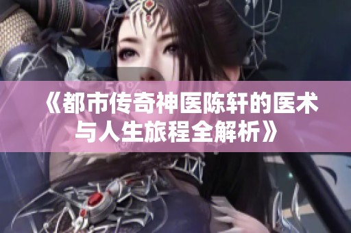《都市传奇神医陈轩的医术与人生旅程全解析》