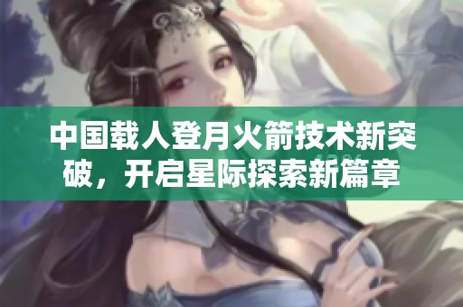 中国载人登月火箭技术新突破，开启星际探索新篇章