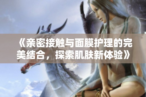 《亲密接触与面膜护理的完美结合，探索肌肤新体验》