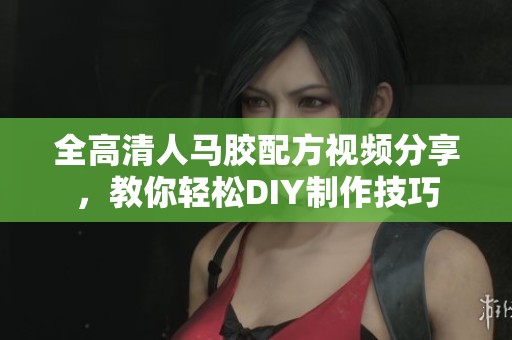 全高清人马胶配方视频分享，教你轻松DIY制作技巧