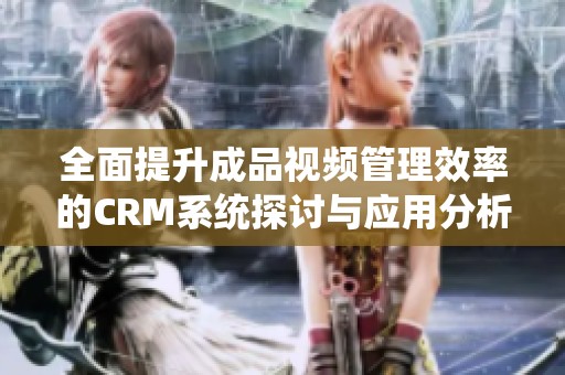 全面提升成品视频管理效率的CRM系统探讨与应用分析