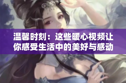 温馨时刻：这些暖心视频让你感受生活中的美好与感动
