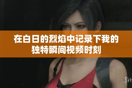 在白日的烈焰中记录下我的独特瞬间视频时刻