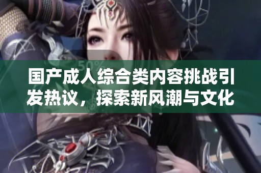 国产成人综合类内容挑战引发热议，探索新风潮与文化现象