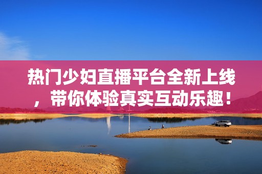 热门少妇直播平台全新上线，带你体验真实互动乐趣！