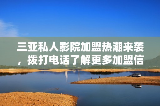 三亚私人影院加盟热潮来袭，拨打电话了解更多加盟信息