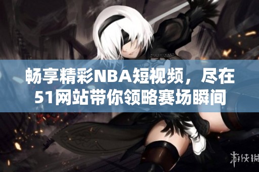 畅享精彩NBA短视频，尽在51网站带你领略赛场瞬间