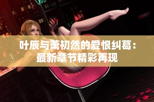 叶辰与萧初然的爱恨纠葛：最新章节精彩再现
