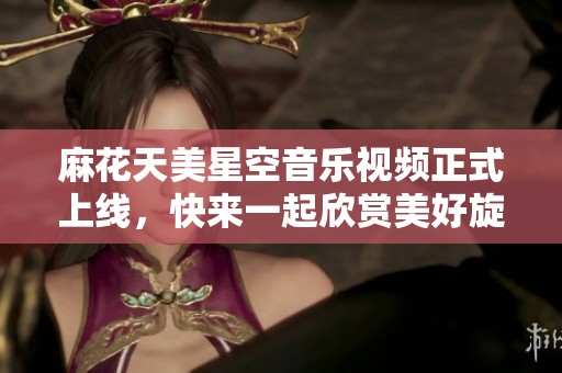 麻花天美星空音乐视频正式上线，快来一起欣赏美好旋律！
