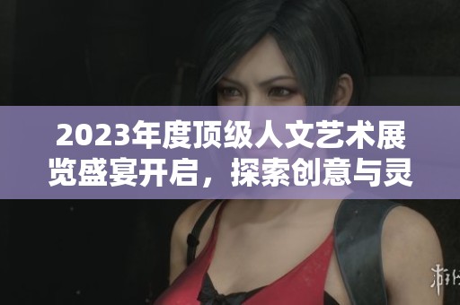 2023年度顶级人文艺术展览盛宴开启，探索创意与灵感之旅