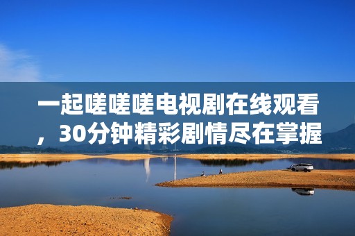 一起嗟嗟嗟电视剧在线观看，30分钟精彩剧情尽在掌握中