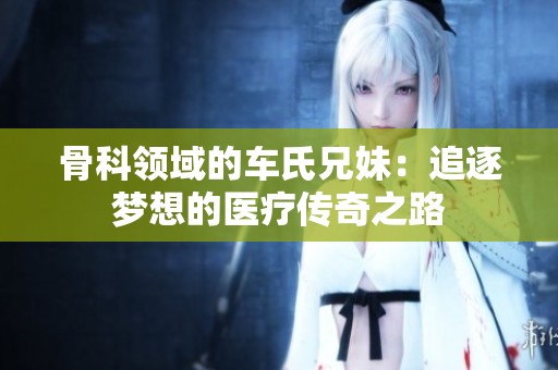 骨科领域的车氏兄妹：追逐梦想的医疗传奇之路