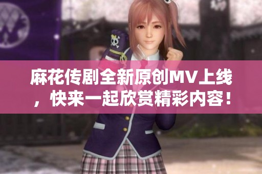 麻花传剧全新原创MV上线，快来一起欣赏精彩内容！