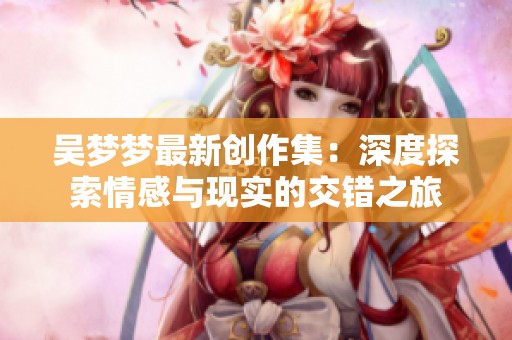 吴梦梦最新创作集：深度探索情感与现实的交错之旅