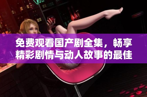免费观看国产剧全集，畅享精彩剧情与动人故事的最佳选择
