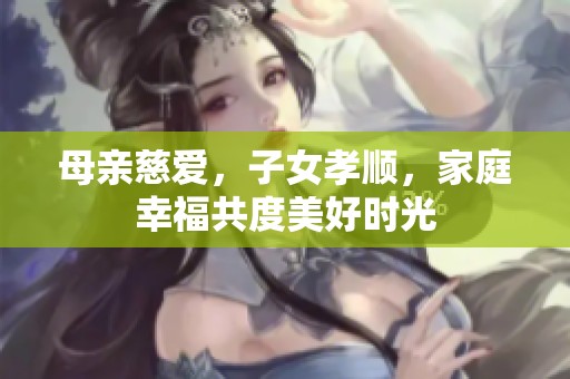 母亲慈爱，子女孝顺，家庭幸福共度美好时光