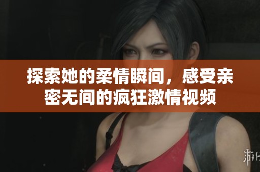 探索她的柔情瞬间，感受亲密无间的疯狂激情视频