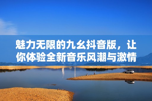 魅力无限的九幺抖音版，让你体验全新音乐风潮与激情瞬间