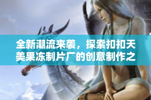 全新潮流来袭，探索扣扣天美果冻制片厂的创意制作之旅