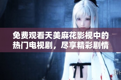 免费观看天美麻花影视中的热门电视剧，尽享精彩剧情与演员表演