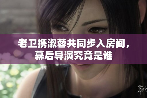 老卫携淑蓉共同步入房间，幕后导演究竟是谁