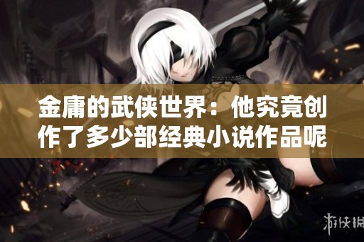 金庸的武侠世界：他究竟创作了多少部经典小说作品呢