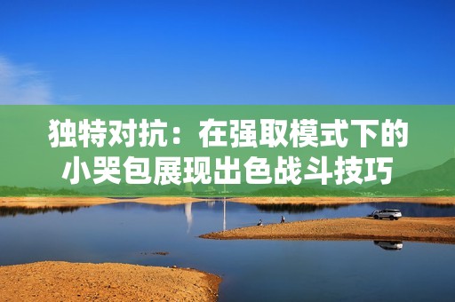 独特对抗：在强取模式下的小哭包展现出色战斗技巧