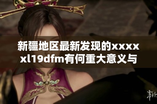 新疆地区最新发现的xxxxxl19dfm有何重大意义与影响