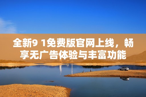 全新9 1免费版官网上线，畅享无广告体验与丰富功能