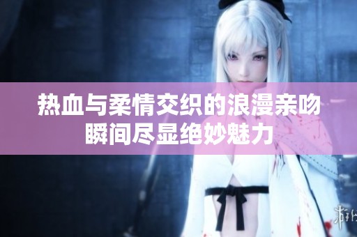 热血与柔情交织的浪漫亲吻瞬间尽显绝妙魅力