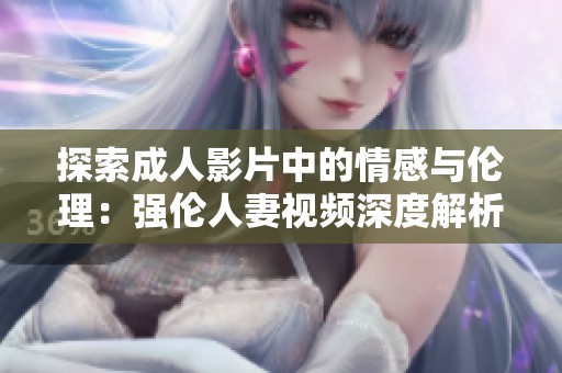 探索成人影片中的情感与伦理：强伦人妻视频深度解析