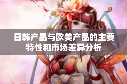 日韩产品与欧美产品的主要特性和市场差异分析