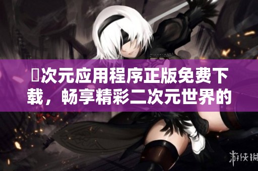 囧次元应用程序正版免费下载，畅享精彩二次元世界的无限乐趣