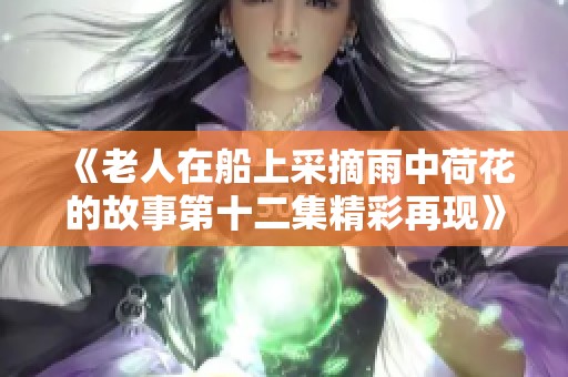 《老人在船上采摘雨中荷花的故事第十二集精彩再现》